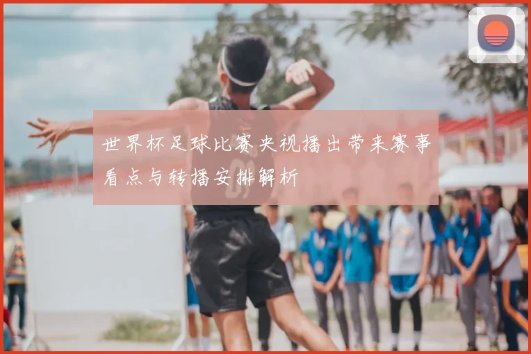 世界杯足球比赛央视播出带来赛事看点与转播安排解析