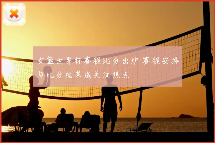 女篮世界杯赛程比分出炉 赛程安排与比分结果成关注焦点