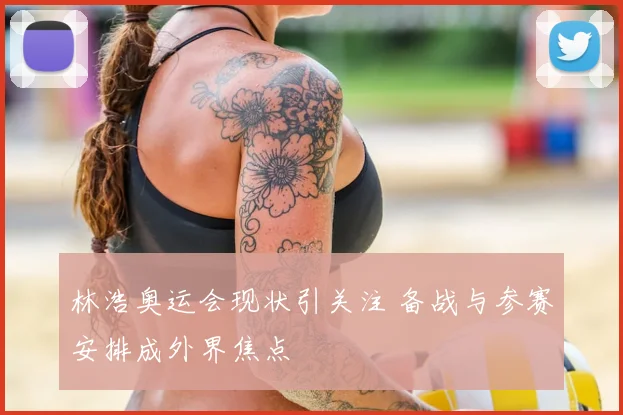 林浩奥运会现状引关注 备战与参赛安排成外界焦点