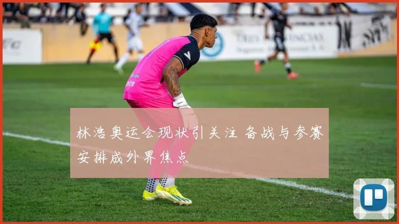 林浩奥运会现状引关注 备战与参赛安排成外界焦点