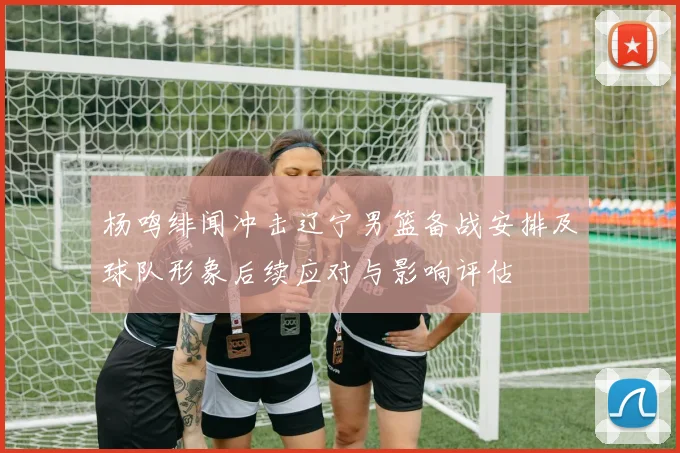 杨鸣绯闻冲击辽宁男篮备战安排及球队形象后续应对与影响评估