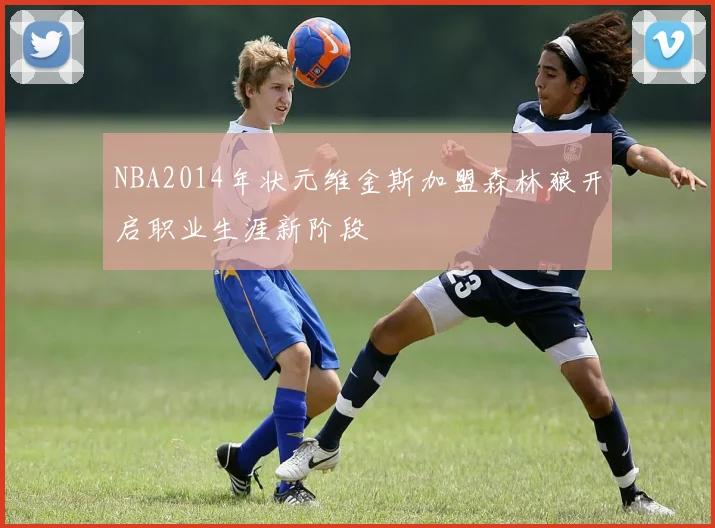 NBA2014年状元维金斯加盟森林狼开启职业生涯新阶段