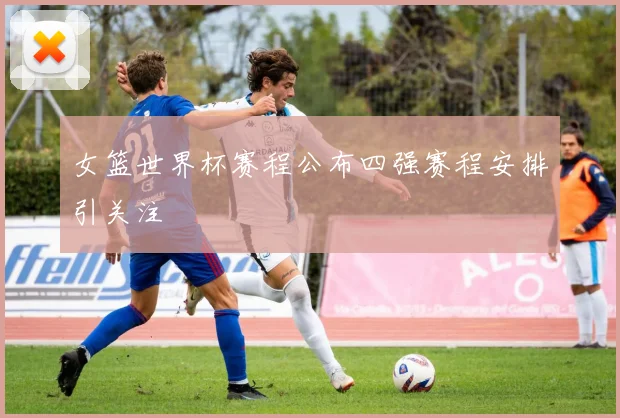 女篮世界杯赛程公布四强赛程安排引关注