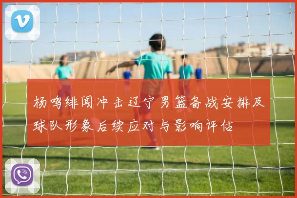 杨鸣绯闻冲击辽宁男篮备战安排及球队形象后续应对与影响评估
