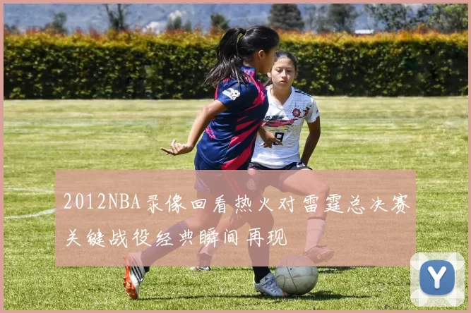 2012NBA录像回看热火对雷霆总决赛关键战役经典瞬间再现