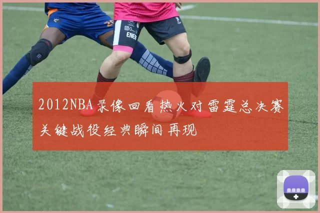 2012NBA录像回看热火对雷霆总决赛关键战役经典瞬间再现