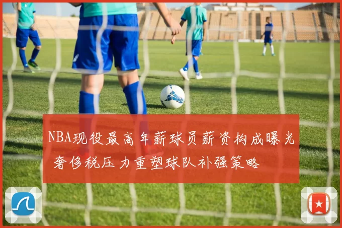 NBA现役最高年薪球员薪资构成曝光 奢侈税压力重塑球队补强策略