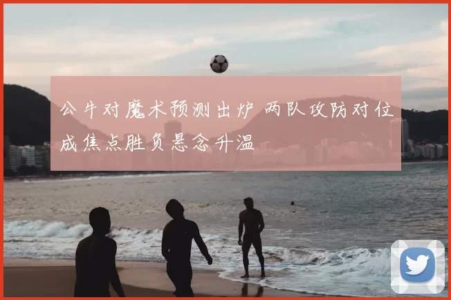 公牛对魔术预测出炉 两队攻防对位成焦点胜负悬念升温