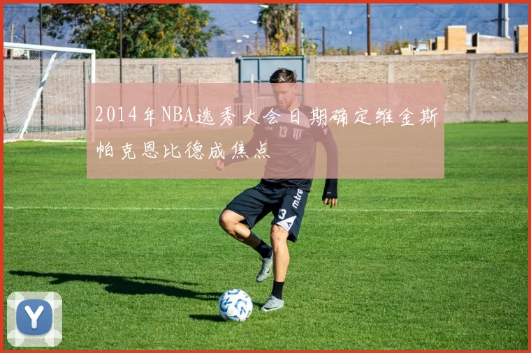 2014年NBA选秀大会日期确定维金斯帕克恩比德成焦点