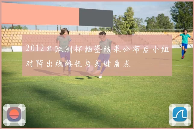 2012年欧洲杯抽签结果公布后小组对阵出线路径与关键看点