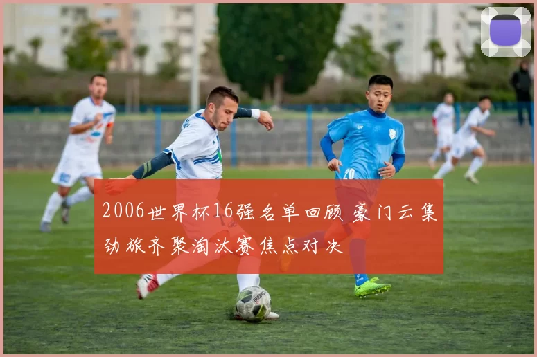 2006世界杯16强名单回顾 豪门云集劲旅齐聚淘汰赛焦点对决