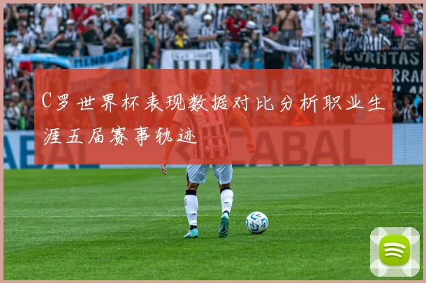 C罗世界杯表现数据对比分析职业生涯五届赛事轨迹