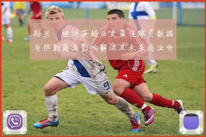 孙兴慜被评英超历史最佳球员数据与热刺商业影响解读及未来商业价值