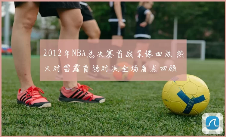 2012年NBA总决赛首战录像回放 热火对雷霆首场对决全场看点回顾
