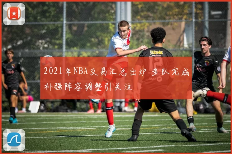 2021年NBA交易汇总出炉 多队完成补强阵容调整引关注