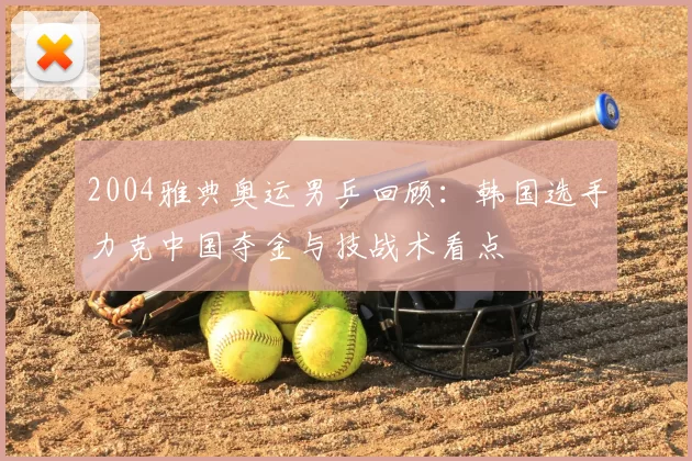 2004雅典奥运男乒回顾：韩国选手力克中国夺金与技战术看点