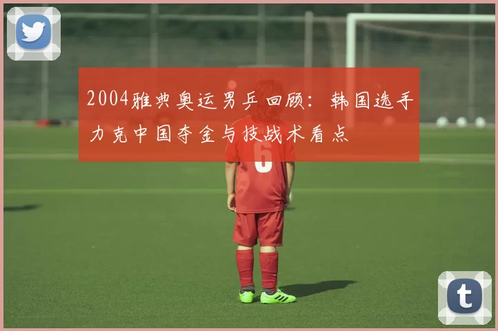 2004雅典奥运男乒回顾：韩国选手力克中国夺金与技战术看点