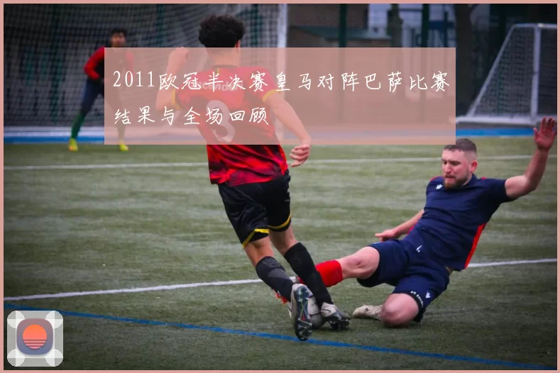 2011欧冠半决赛皇马对阵巴萨比赛结果与全场回顾