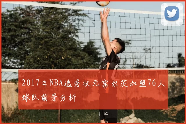 2017年NBA选秀状元富尔茨加盟76人球队前景分析