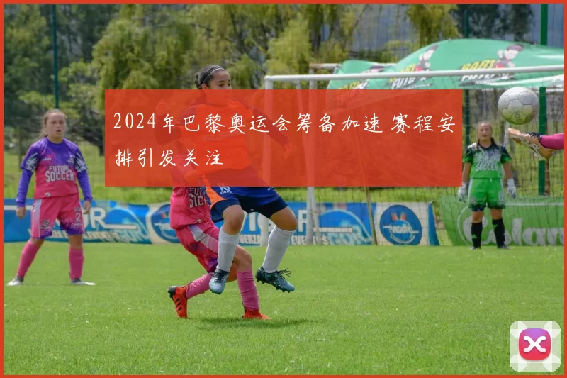 2024年巴黎奥运会筹备加速 赛程安排引发关注