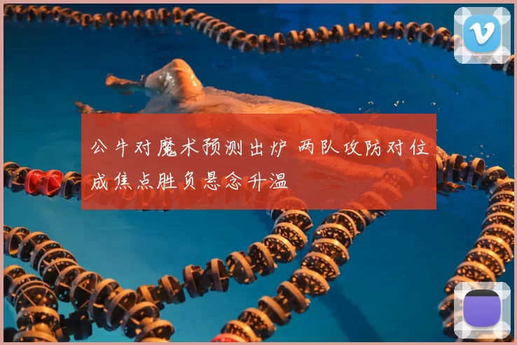 公牛对魔术预测出炉 两队攻防对位成焦点胜负悬念升温