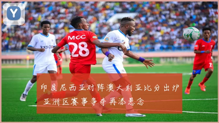 印度尼西亚对阵澳大利亚比分出炉 亚洲区赛事争夺再添悬念
