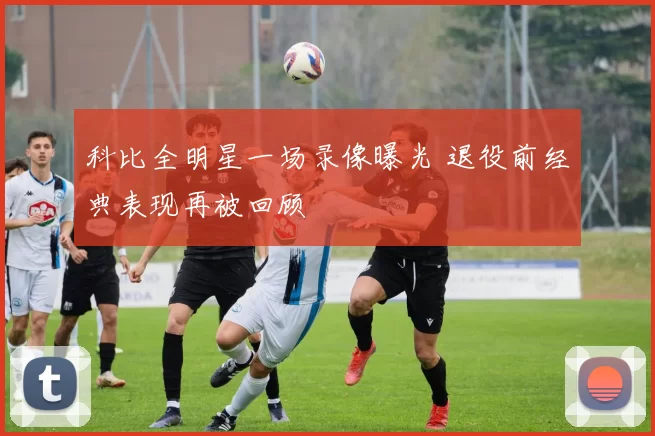 科比全明星一场录像曝光 退役前经典表现再被回顾