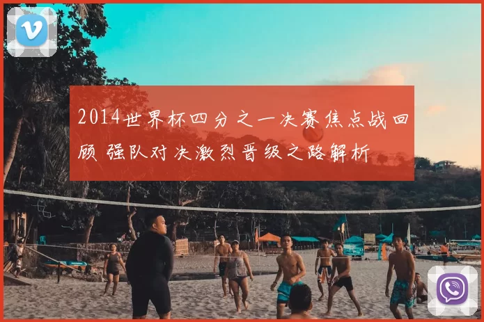 2014世界杯四分之一决赛焦点战回顾 强队对决激烈晋级之路解析