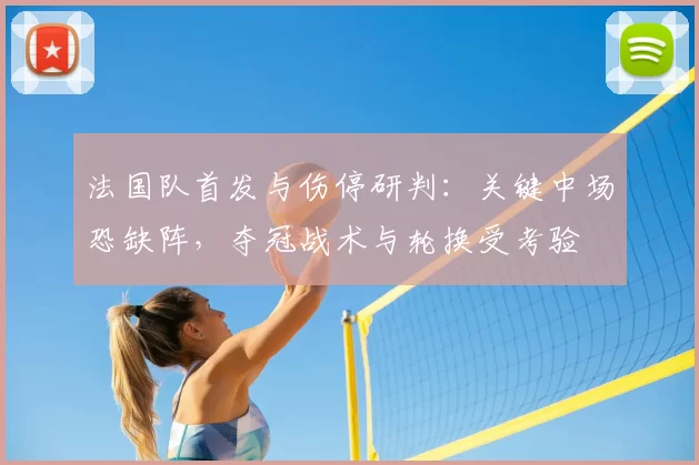 法国队首发与伤停研判：关键中场恐缺阵，夺冠战术与轮换受考验