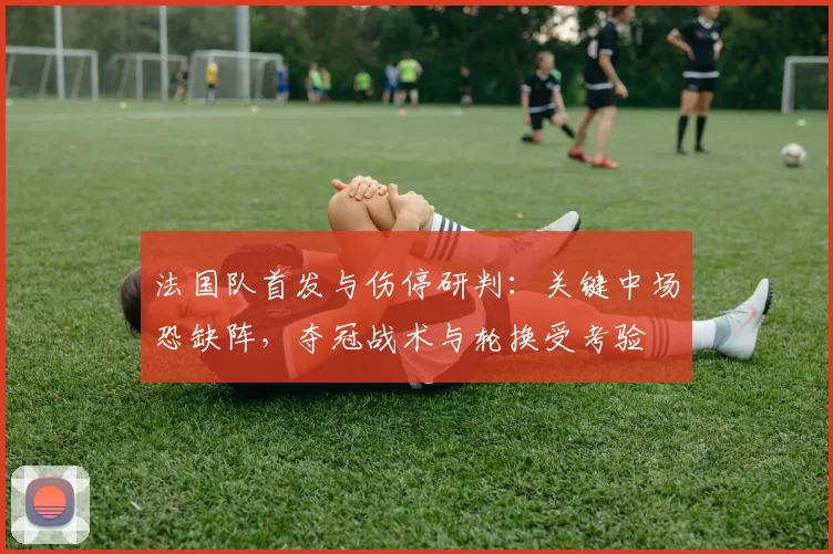 法国队首发与伤停研判：关键中场恐缺阵，夺冠战术与轮换受考验