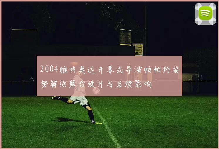 2004雅典奥运开幕式导演帕帕约安努解读舞台设计与后续影响