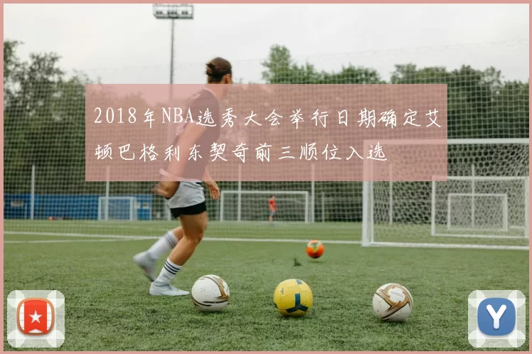 2018年NBA选秀大会举行日期确定艾顿巴格利东契奇前三顺位入选