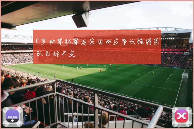 C罗世界杯赛后采访回应争议强调团队目标不变