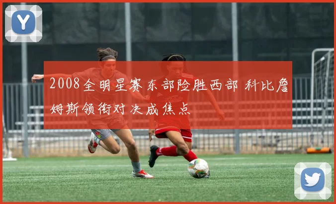 2008全明星赛东部险胜西部 科比詹姆斯领衔对决成焦点