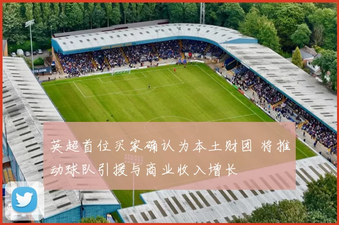 英超首位买家确认为本土财团 将推动球队引援与商业收入增长