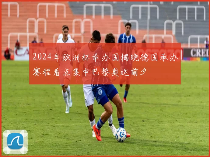2024年欧洲杯举办国揭晓德国承办赛程看点集中巴黎奥运前夕