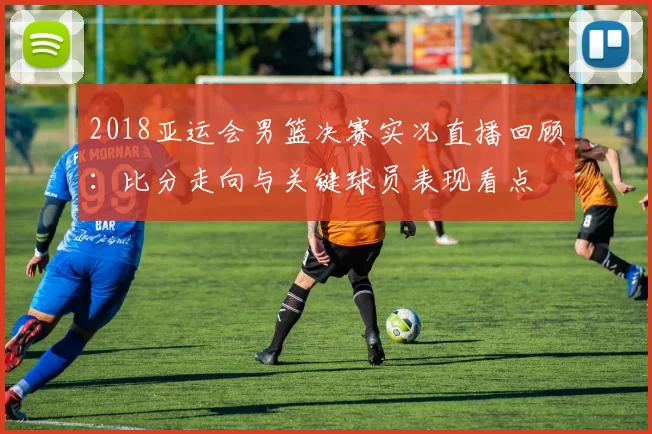 2018亚运会男篮决赛实况直播回顾：比分走向与关键球员表现看点