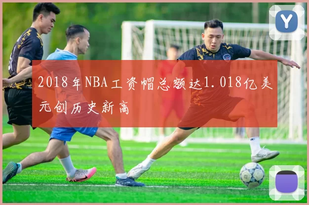 2018年NBA工资帽总额达1.018亿美元创历史新高